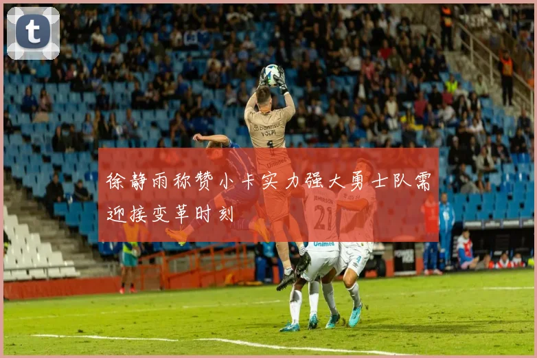 徐静雨称赞小卡实力强大勇士队需迎接变革时刻