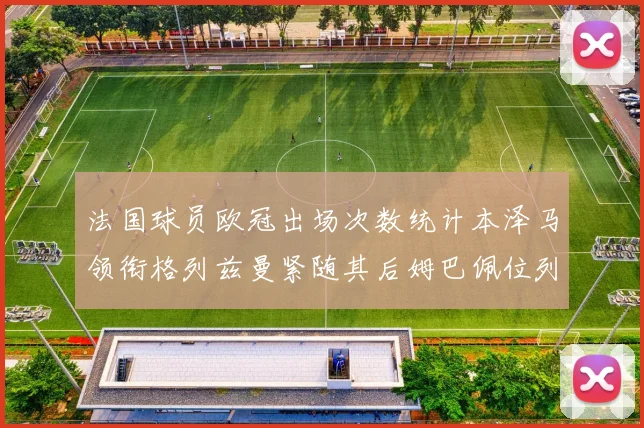 法国球员欧冠出场次数统计本泽马领衔格列兹曼紧随其后姆巴佩位列第五