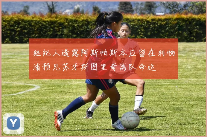 经纪人透露阿斯帕斯本应留在利物浦预见苏牙斯图里奇离队命运