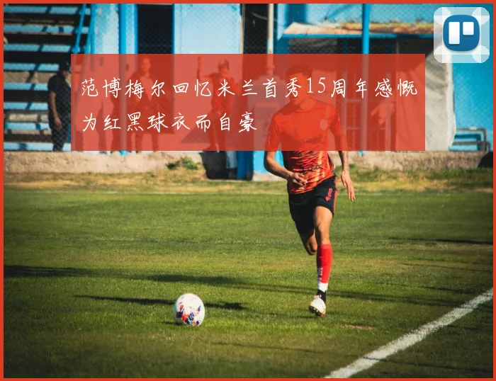 范博梅尔回忆米兰首秀15周年感慨为红黑球衣而自豪