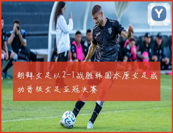 朝鲜女足以2-1战胜韩国水原女足成功晋级女足亚冠决赛
