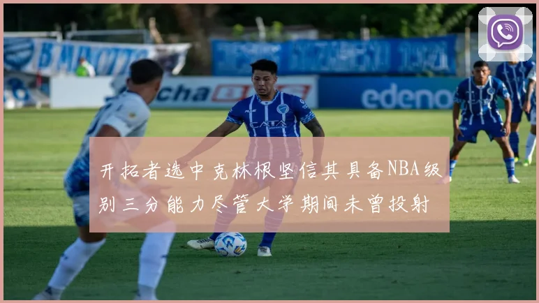 开拓者选中克林根坚信其具备NBA级别三分能力尽管大学期间未曾投射