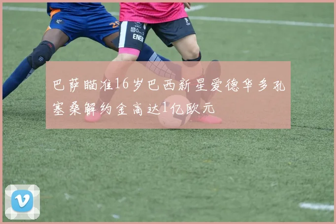 巴萨瞄准16岁巴西新星爱德华多孔塞桑解约金高达1亿欧元