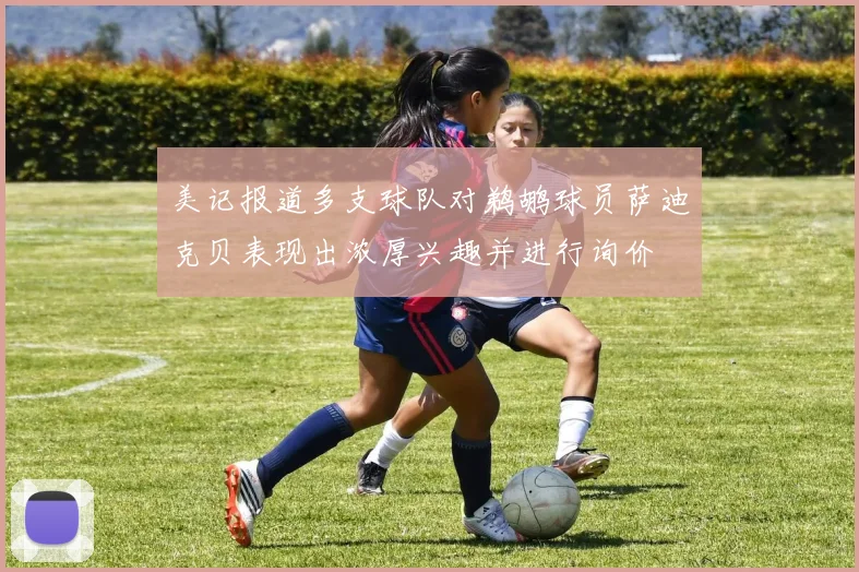 美记报道多支球队对鹈鹕球员萨迪克贝表现出浓厚兴趣并进行询价