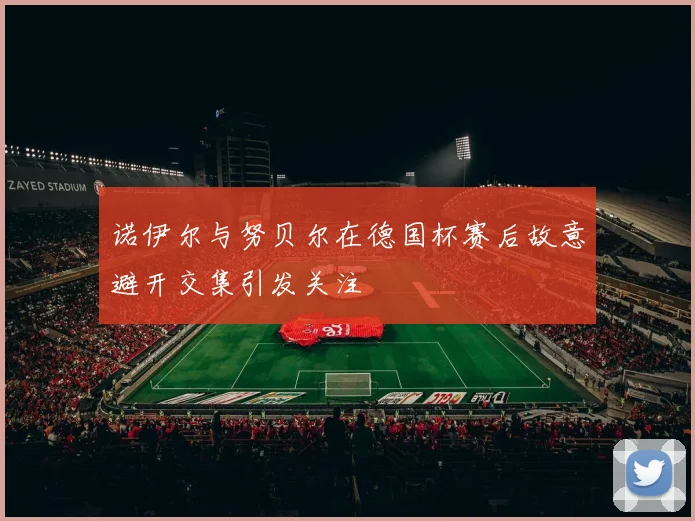 诺伊尔与努贝尔在德国杯赛后故意避开交集引发关注