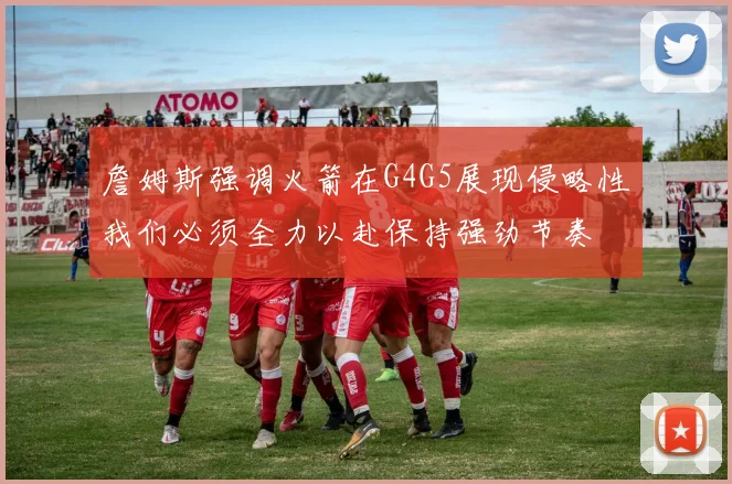 詹姆斯强调火箭在G4G5展现侵略性我们必须全力以赴保持强劲节奏