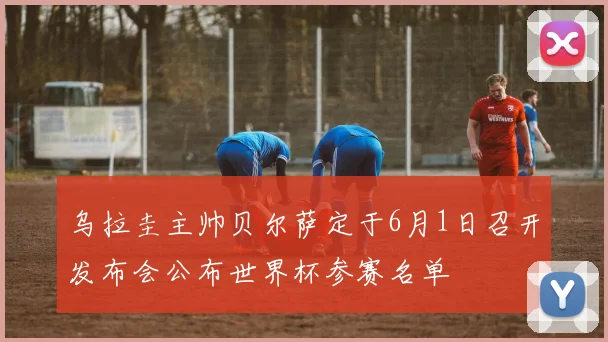 乌拉圭主帅贝尔萨定于6月1日召开发布会公布世界杯参赛名单